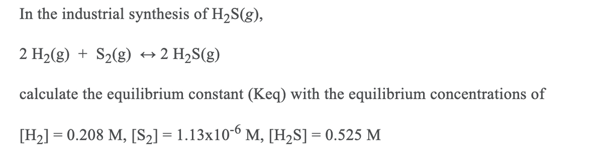 In the industrial synthesis of H2S(g),
2 H2(g) + S2(g) → 2 H2S(g)
calculate the equilibrium constant (Keq) with the equilibrium concentrations of
[H2] = 0.208 M, [S2] = 1.13x10-6 M, [H,S] = 0.525 M
