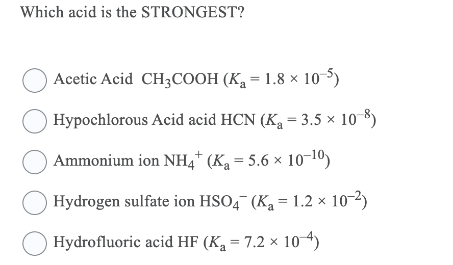 Which acid is the STRONGEST?
Acetic Acid CH3COOH (K2 = 1.8 × 10³)
Hypochlorous Acid acid HCN (Ka = 3.5 × 10-8)
%3D
Ammonium ion NH4* (Ka = 5.6 × 10-10)
Hydrogen sulfate ion HSO4¯ (Ka = 1.2 × 10-2)
O Hydrofluoric acid HF (Ka = 7.2 × 104)

