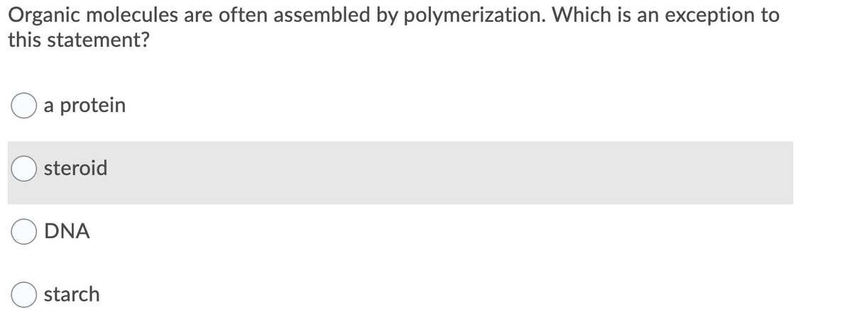 Organic molecules are often assembled by polymerization. Which is an exception to
this statement?
a protein
steroid
DNA
starch
