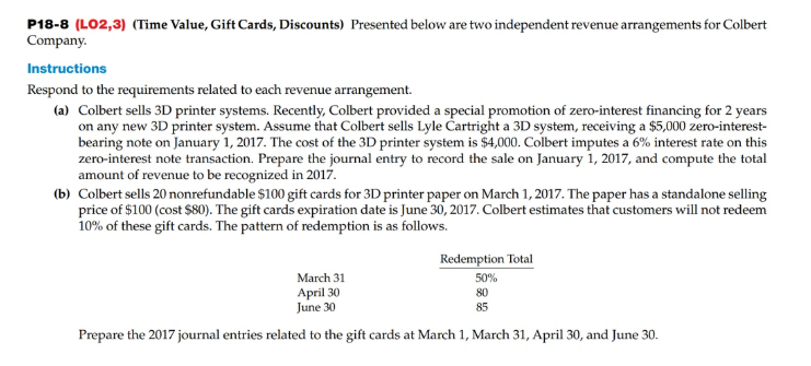 P18-8 (LO2,3) (Time Value, Gift Cards, Discounts) Presented below are two independent revenue arrangements for Colbert
Company.
Instructions
Respond to the requirements related to each revenue arrangement.
(a) Colbert sells 3D printer systems. Recently, Colbert provided a special promotion of zero-interest financing for 2 years
on any new 3D printer system. Assume that Colbert sells Lyle Cartright a 3D system, receiving a $5,000 zero-interest-
bearing note on January 1, 2017. The cost of the 3D printer system is $4,000. Colbert imputes a 6% interest rate on this
zero-interest note transaction. Prepare the journal entry to record the sale on January 1, 2017, and compute the total
amount of revenue to be recognized in 2017.
(b) Colbert sells 20 nonrefundable $100 gift cards for 3D printer paper on March 1, 2017. The paper has a standalone selling
price of $100 (cost $80). The gift cards expiration date is June 30, 2017. Colbert estimates that customers will not redeem
10% of these gift cards. The pattern of redemption is as follows.
Redemption Total
March 31
50%
April 30
June 30
80
85
Prepare the 2017 journal entries related to the gift cards at March 1, March 31, April 30, and June 30.
