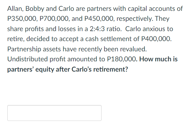 Allan, Bobby and Carlo are partners with capital accounts of
P350,000, P700,000, and P450,000, respectively. They
share profits and losses in a 2:4:3 ratio. Carlo anxious to
retire, decided to accept a cash settlement of P400,000.
Partnership assets have recently been revalued.
Undistributed profit amounted to P180,000. How much is
partners' equity after Carlo's retirement?
