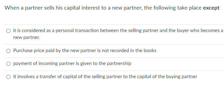 When a partner sells his capital interest to a new partner, the following take place except
it is considered as a personal transaction between the selling partner and the buyer who becomes a
new partner.
O Purchase price paid by the new partner is not recorded in the books
O payment of incoming partner is given to the partnership
O It involves a transfer of capital of the selling partner to the capital of the buying partner