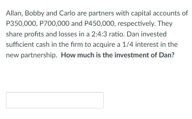 Allan, Bobby and Carlo are partners with capital accounts of
P350,000, P700,000 and P450,000, respectively. They
share profits and losses in a 2:4:3 ratio. Dan invested
sufficient cash in the firm to acquire a 1/4 interest in the
new partnership. How much is the investment of Dan?