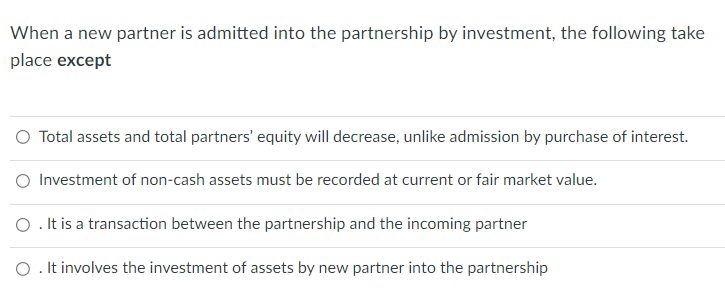 When a new partner is admitted into the partnership by investment, the following take
place except
O Total assets and total partners' equity will decrease, unlike admission by purchase of interest.
O Investment of non-cash assets must be recorded at current or fair market value.
O. It is a transaction between the partnership and the incoming partner
O. It involves the investment of assets by new partner into the partnership