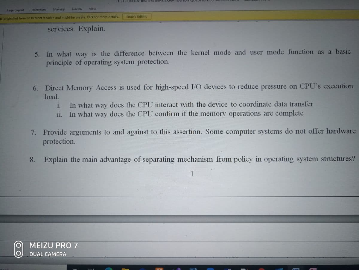 IT 313 OPERATING
EMS
Referehces
Mailings
Review
View
Page Layout
Enable Editing
le originated from an Internet location and might be unsafe. Click for more details.
services. Explain.
5. In what way is the difference between the kernel mode and user mode function as a basic
principle of operating system protection.
6. Direct Memory Access is used for high-speed I/O devices to reduce pressure on CPU's execution
load.
In what way does the CPU interact with the device to coordinate data transfer
ii. In what way does the CPU confirm if the memory operations are complete
i.
7. Provide arguments to and against to this assertion. Some computer systems do not offer hardware
protection.
Explain the main advantage of separating mechanism from policy in operating system structures?
1
MEIZU PRO7
DUAL CAMERA
8.
