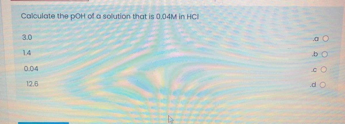 Calculate the pOH of a solution that is 0.04M in HCI
3.0
.a
1.4
0.04
.C
12.6
.d O
O O O
