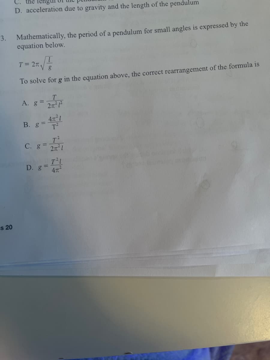 D. acceleration due to gravity and the length of the pendulum
Mathematically, the period of a pendulum for small angles is expressed by the
equation below.
3.
T = 2TL
To solve for g in the equation above, the correct rearrangement of the formula is
T.
A. g =
2n
B. g =
T2
T2
C. g 2n1
T'L
D. g =
47
s 20
