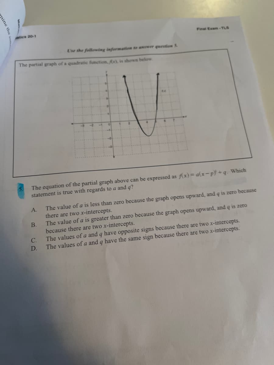 atics 20-1
Final Exam-TLS
Use the following informatiom to answer question S
The partial graph of a quadratic function, x), is shown below.
The equation of the partial graph above can be expressed as f(x)= a(x-p} +q. Which
statement is true with regards to a and q?
The value of a is less than zero because the graph opens upward, and q is zero because
there are two x-intercepts.
The value of a is greater than zero because the graph opens upward, and q is zero
because there are two x-intercepts.
The values of a and q have opposite signs because there are two x-intercepts.
The values of a and q have the same sign because there are two x-intercepts.
А.
В.
C.
D.
nine
