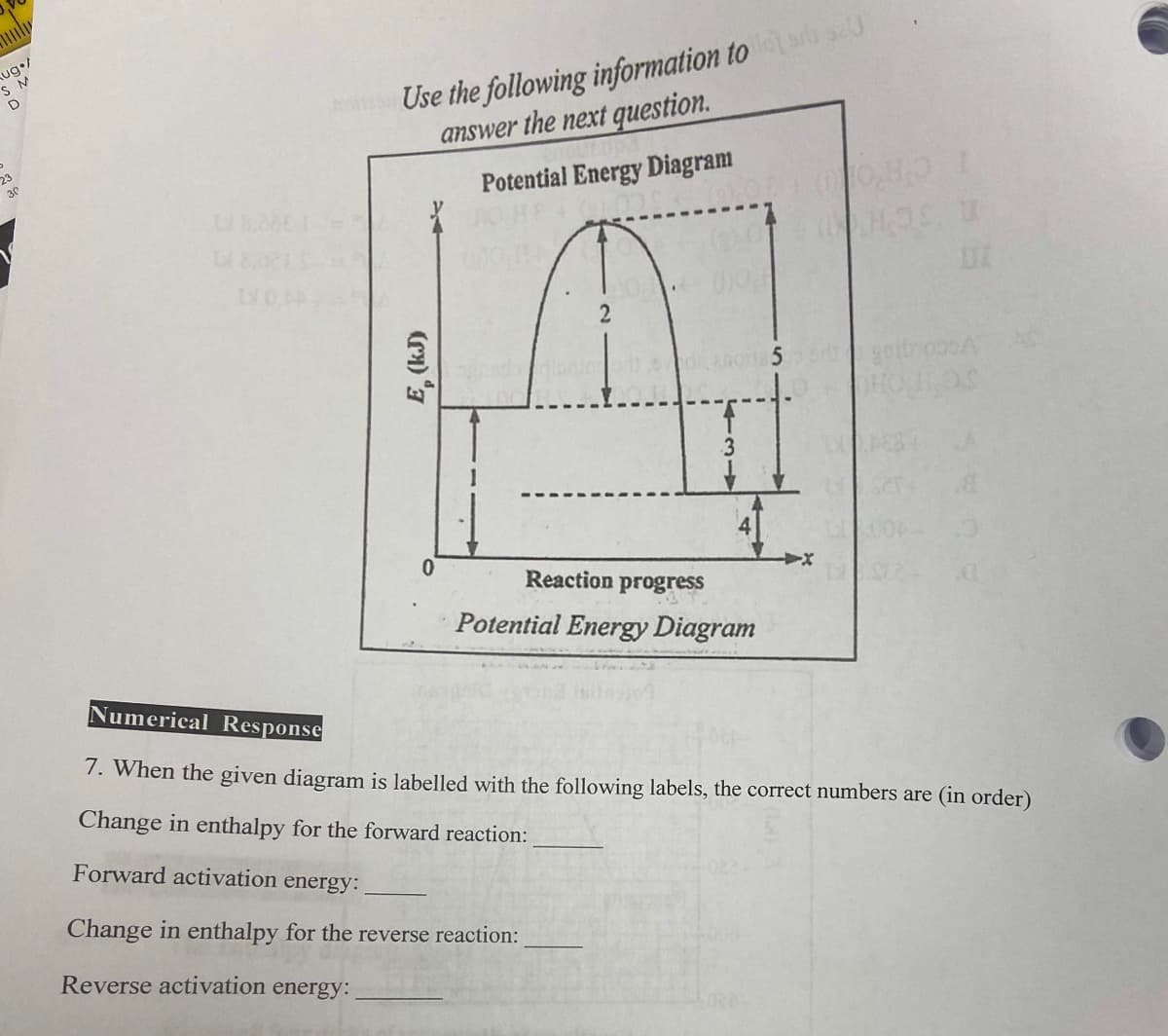 Aug /
SM
D
23
30
on Use the following information to 0
answer the next question.
Potential Energy Diagram
E, (kJ)
0
2
Reaction progress
Potential Energy Diagram
Change in enthalpy for the reverse reaction:
Reverse activation energy:
U
UI
Numerical Response
7. When the given diagram is labelled with the following labels, the correct numbers are (in order)
Change in enthalpy for the forward reaction:
Forward activation energy: