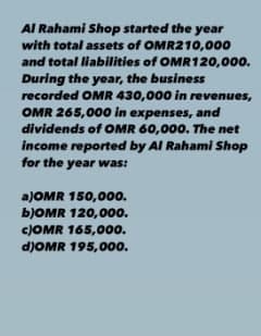 Al Rahami Shop started the year
with total assets of OMR210,000
and total liabilities of OMR120,000.
During the year, the business
recorded OMR 430,000 in revenues,
OMR 265,000 in expenses, and
dividends of OMR 60,000. The net
income reported by Al Rahami Shop
for the year was:
a)OMR 150,000.
bJOMR 120,000.
c)OMR 165,000.
d)OMR 195,00o.
