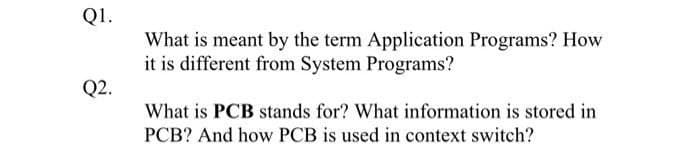 Q1.
What is meant by the term Application Programs? How
it is different from System Programs?
Q2.
What is PCB stands for? What information is stored in
PCB? And how PCB is used in context switch?
