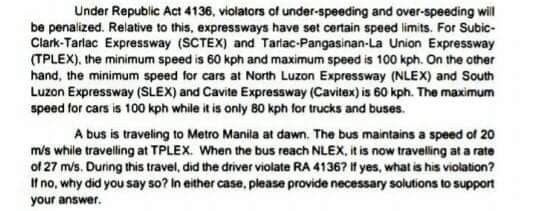 Under Republic Act 4136, violators of under-speeding and over-speeding will
be penalized. Relative to this, expressways have set certain speed limits. For Subic-
Clark-Tarlac Expressway (SCTEX) and Tarlac-Pangasinan-La Union Expressway
(TPLEX), the minimum speed is 60 kph and maximum speed is 100 kph. On the other
hand, the minimum speed for cars at North Luzon Expressway (NLEX) and South
Luzon Expressway (SLEX) and Cavite Expressway (Cavitex) is 60 kph. The maximum
speed for cars is 100 kph while it is only 80 kph for trucks and buses.
A bus is traveling to Metro Manila at dawn. The bus maintains a speed of 20
m/s while traveling at TPLEX. When the bus reach NLEX, it is now traveling at a rate
of 27 mis. During this travel, did the driver violate RA 4136? If yes, what is his violation?
If no, why did you say so? In either case, please provide necessary solutions to support
your answer.
