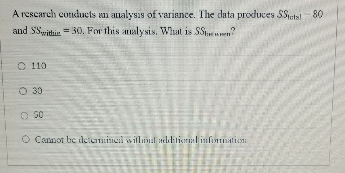A research conducts an analysis of variance. The data produces SStotal = 80
and SSwithin = 30. For this analysis. What is SSpetween?
O 110
О 30
O 50
O Cannot be determined without additional information
