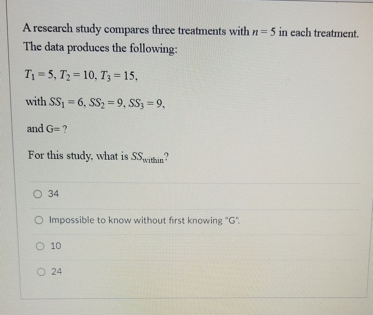 A research study compares three treatments with n= 5 in each treatment.
The data produces the following:
T1 = 5, T2 = 10, T3 = 15,
with SS1 = 6, SS2 = 9, SS3 = 9,
and G= ?
For this study, what is SSvithin?
34
Impossible to know without first knowing "G".
O 10
O 24
