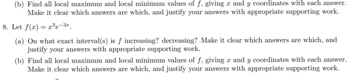 (b) Find all local maximum and local minimum values of f, giving x and y coordinates with each answer.
Make it clear which answers are which, and justify your answers with appropriate supporting work.
8. Let f(x) = x³e-3¤.
(a) On what exact interval(s) is ƒ increasing? decreasing? Make it clear which answers are which, and
justify your answers with appropriate supporting work.
(b) Find all local maximum and local minimum values of f, giving x and y coordinates with each answer.
Make it clear which answers are which, and justify your answers with appropriate supporting work.
