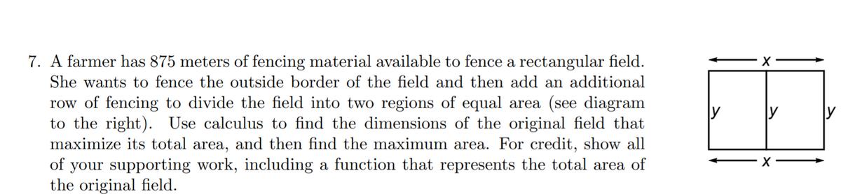 7. A farmer has 875 meters of fencing material available to fence a rectangular field.
She wants to fence the outside border of the field and then add an additional
row of fencing to divide the field into two regions of equal area (see diagram
to the right). Use calculus to find the dimensions of the original field that
maximize its total area, and then find the maximum area. For credit, show all
of your supporting work, including a function that represents the total area of
the original field.
y
y
