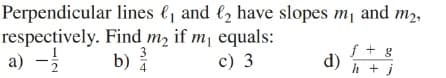 Perpendicular lines e, and l2 have slopes m, and m2,
respectively. Find m, if m, equals:
a) -
f + g
3
b)
c) 3
d)
4
h + j
