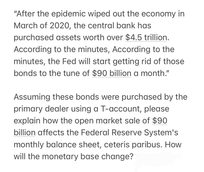 "After the epidemic wiped out the economy in
March of 2020, the central bank has
purchased assets worth over $4.5 trillion.
According to the minutes, According to the
minutes, the Fed will start getting rid of those
bonds to the tune of $90 billion a month."
Assuming these bonds were purchased by the
primary dealer using a T-account, please
explain how the open market sale of $90
billion affects the Federal Reserve System's
monthly balance sheet, ceteris paribus. How
will the monetary base change?