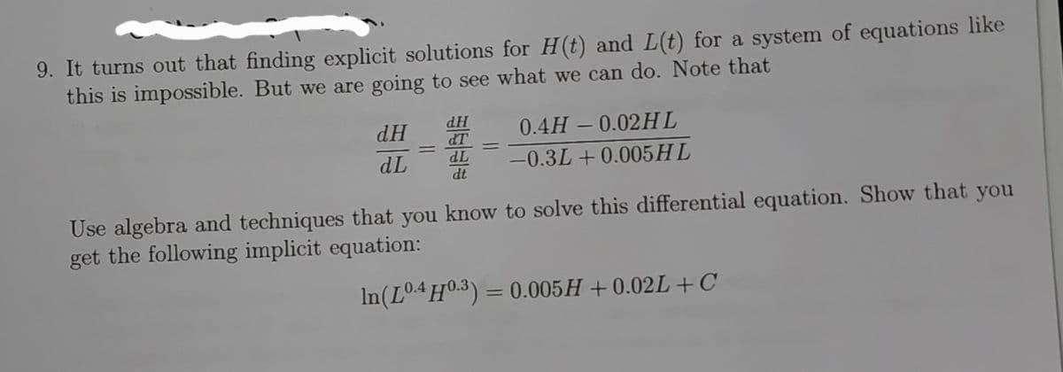 9. It turns out that finding explicit solutions for H(t) and L(t) for a system of equations like
this is impossible. But we are going to see what we can do. Note that
dH
HP
dT
0.4H - 0.02HL
dL
-0.3L + 0.005HL
dt
Use algebra and techniques that you know to solve this differential equation. Show that you
get the following implicit equation:
In(LO4H0.3) = 0.005H +0.02L + C
%3D
