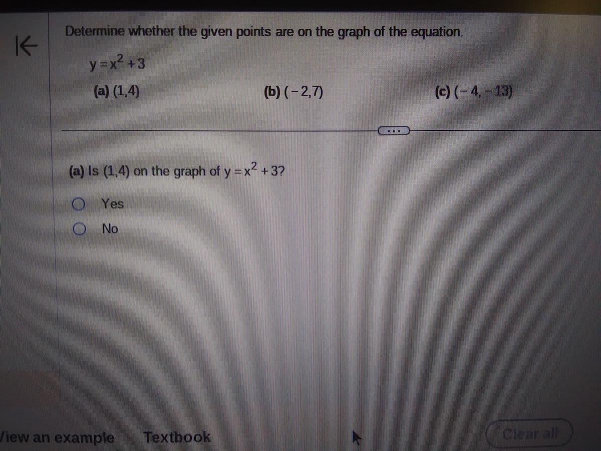 K
Determine whether the given points are on the graph of the equation.
y=x² +3
(a) (1,4)
(a) Is (1,4) on the graph of y = x² + 3?
Yes
No
00
(b) (-2,7)
View an example Textbook
(c) (-4,-13)
Clear all