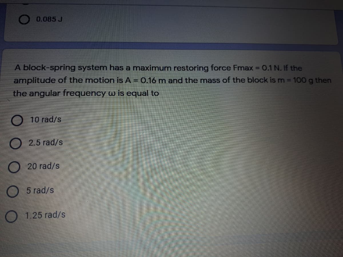 0.085 J
A block-spring system has a maximum restoring force Fmax = 0.1 N. If the
amplitude of the motion is A = 0.16 m and the mass of the block ism=100 g then
%3D
the angular frequency w is equal to
O 10 rad/s
O 2.5 rad/s
O 20 rad/s
O 5 rad/s
O 1.25 rad/s
