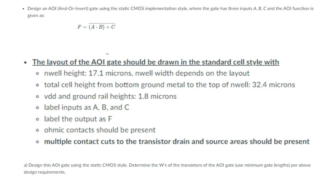 • Design an AOI (And-Or-Invert) gate using the static CMOS implementation style, where the gate has three inputs A, B, C and the AOI function is
given as:
F = (A. B) + C
The layout of the AOI gate should be drawn in the standard cell style with
• nwell height: 17.1 microns, nwell width depends on the layout
o total cell height from bottom ground metal to the top of nwell: 32.4 microns
o vdd and ground rail heights: 1.8 microns
o label inputs as A, B, and C
o label the output as F
o ohmic contacts should be present
o multiple contact cuts to the transistor drain and source areas should be present
a) Design this AOI gate using the static CMOS style. Determine the W's of the transistors of the AOI gate (use minimum gate lengths) per above
design requirements.
