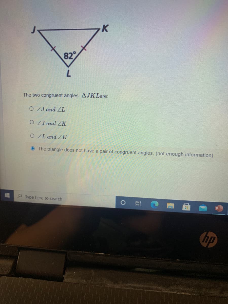 K
82
The two congruent angles AJK Lare:
O ZJ and ZL
O ZJ and ZK
OLL and ZK
O The triangle does not have a pair of congruent angles. (not enough information)
P Type here to search
hp
