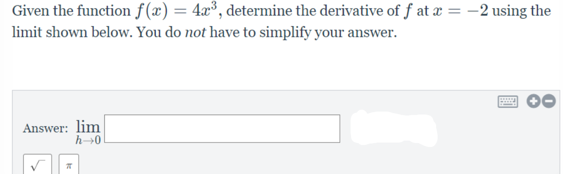 Given the function f(x) = 4x³, determine the derivative of f at æ = –2 using the
limit shown below. You do not have to simplify your answer.
Answer: lim
h→0
