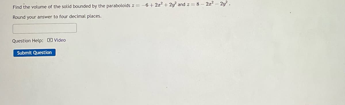 Find the volume of the solid bounded by the paraboloids z = −6+2x² + 2y² and z = 8 - 2x² - 2y².
Round your answer to four decimal places.
Question Help: Video
Submit Question