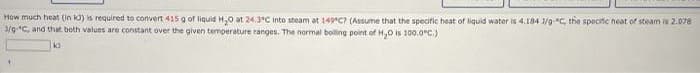 How much heat (In ka) is required to convert 415 g of liquid H,0 at 24.3°C Into steam at 149 C? (Assume that the specific heat of liquid water is 4.184 1/g-"C, the specific heat of steam is 2.078
3/9C, and that both values are constant over the given temperature ranges. The normal boiling point of H,0 is 100.0"C)
