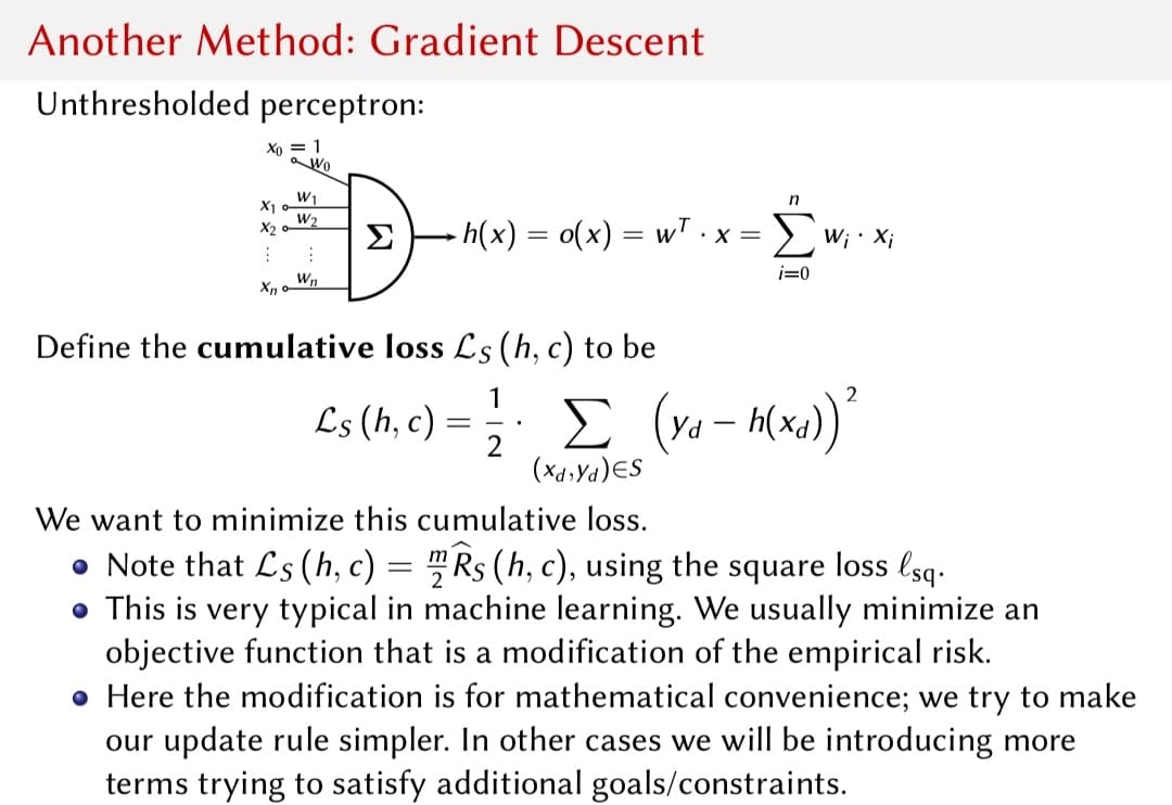 Another Method: Gradient Descent
Unthresholded perceptron:
Xo = 1
a Wo
W1
X1
W2
n
h(x) = o(x) = wT.x= ) w; · x;
X2
Σ
i=0
Wn
Define the cumulative loss Ls (h, c) to be
1
Ls (h, c) =
Yd
(X4.Ya)ES
We want to minimize this cumulative loss.
• Note that Ls (h, c) = "Rs (h, c), using the square loss lsq.
• This is very typical in machine learning. We usually minimize an
objective function that is a modification of the empirical risk.
• Here the modification is for mathematical convenience; we try to make
our update rule simpler. In other cases we will be introducing more
terms trying to satisfy additional goals/constraints.

