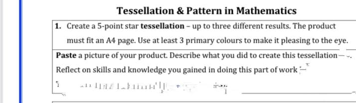 Tessellation & Pattern in Mathematics
1. Create a 5-point star tessellation – up to three different results. The product
must fit an A4 page. Use at least 3 primary colours to make it pleasing to the eye.
Paste a picture of your product. Describe what you did to create this tessellation–
Reflect on skills and knowledge you gained in doing this part of work-
