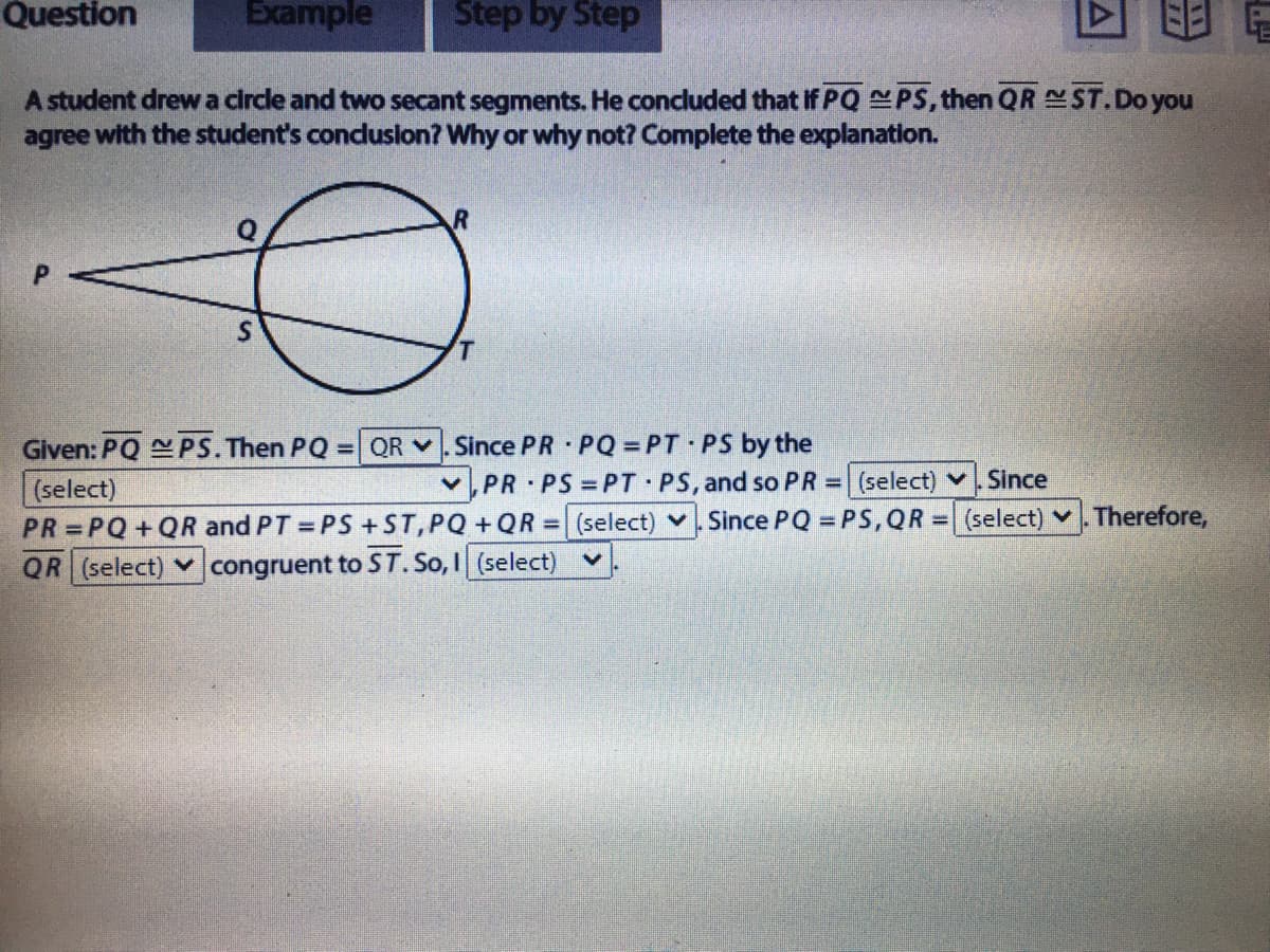 Question
Example
Step by Step
A student drewa circle and two secant segments. He concluded that If PQ PS, then QR ST.Do you
agree with the student's conduslon? Why or why not? Complete the explanation.
P.
Since PR PQ = PT PS by the
v,PR PS PT PS, and so PR = (select) . Since
Given: PQ PS.Then PQ= QR v
(select)
PR = PQ+QR and PT = PS+ST,PQ +QR = (select) v. Since PQ = PS,QR = (select) v.Therefore,
QR (select) v congruent to ST. So, I (select)
%3D
%3D
