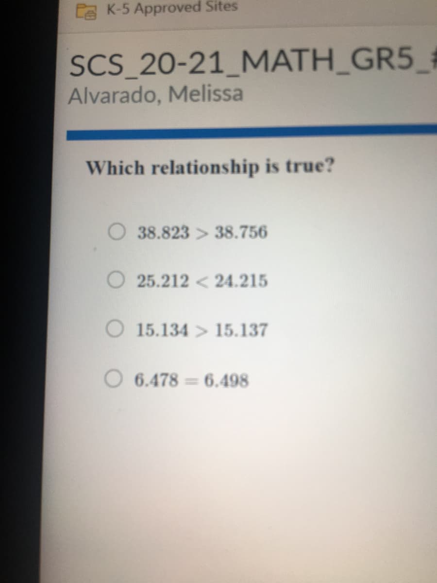 EE K-5 Approved Sites
SCS_20-21_MATH_GR5_#
Alvarado, Melissa
Which relationship is true?
38.823 > 38.756
O 25.212 < 24.215
O 15.134 > 15.137
6.478 = 6.498
