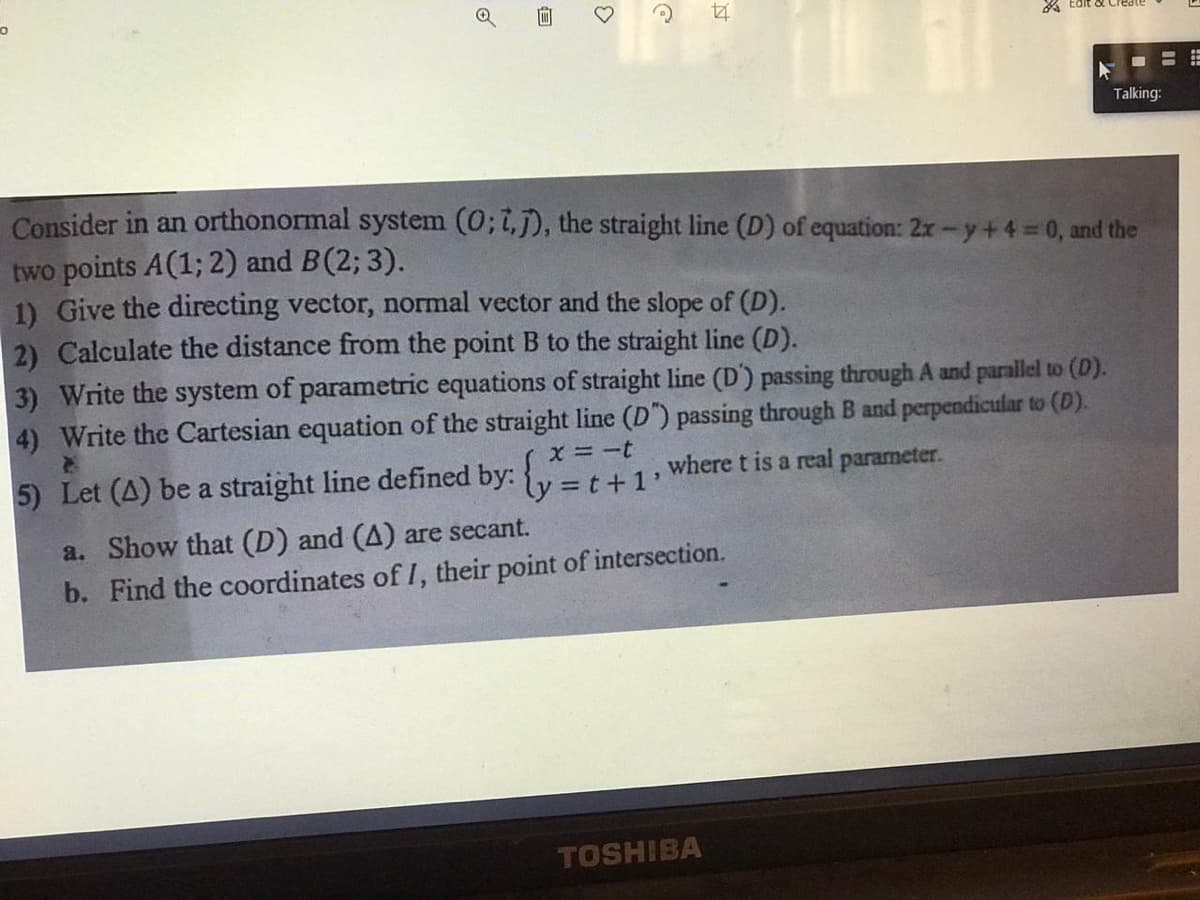 A Edit oX Create
Talking:
Consider in an orthonormal system (0; t,j), the straight line (D) of equation: 2x-y+4=0, and the
two points A(1; 2) and B(2; 3).
1) Give the directing vector, normal vector and the slope of (D).
2) Calculate the distance from the point B to the straight line (D).
3) Write the system of parametric equations of straight line (D') passing through A and parallel to (D).
4) Write the Cartesian equation of the straight line (D") passing through B and perpendicular to (D).
X =-t
5) Let (A) be a straight line defined by: t
=t+1'
where t is a real parameter.
a. Show that (D) and (A) are secant.
b. Find the coordinates of I, their point of intersection.
TOSHIBA
of
