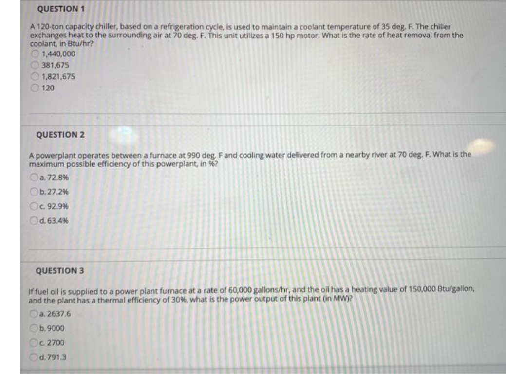 QUESTION 1
A 120-ton capacity chiller, based on a refrigeration cycle, is used to maintain a coolant temperature of 35 deg. F. The chiller
exchanges heat to the surrounding air at 70 deg. F. This unit utilizes a 150 hp motor. What is the rate of heat removal from the
coolant, in Btu/hr?
O1,440,000
O 381,675
O 1,821,675
O 120
QUESTION 2
A powerplant operates between a furnace at 990 deg. Fand cooling water delivered from a nearby river at 70 deg. F. What is the
maximum possible efficiency of this powerplant, in %?
Oa. 72.8%
Ob. 27.2%
Oc 92.9%
Od.63.4%
QUESTION 3
If fuel oil is supplied to a power plant furnace at a rate of 60,000 gallons/hr, and the oil has a heating value of 150,000 Btu/gallon,
and the plant has a thermal efficiency of 30%, what is the power output of this plant (in MW)?
Oa. 2637.6
Ob.9000
Oc 2700
d. 791.3
