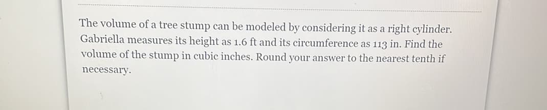 The volume of a tree stump can be modeled by considering it as a right cylinder.
Gabriella measures its height as 1.6 ft and its circumference as 113 in. Find the
volume of the stump in cubic inches. Round your answer to the nearest tenth if
necessary.

