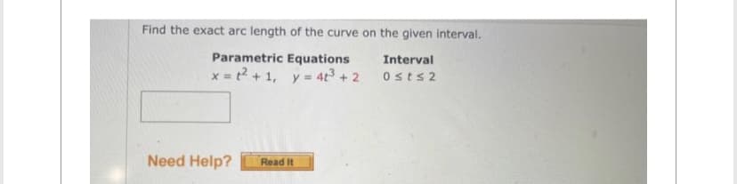 Find the exact arc length of the curve on the given interval.
Parametric Equations
Interval
x = ²+1, y = 4t³+2 0≤t≤2
Need Help? Read It