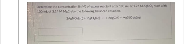 Determine the concentration (in M) of excess reactant after 100 mL of 1.26 M AgNO3 react with
100 mL of 3.14 M MgCl₂ by the following balanced equation.
2AgNO3(aq) + MgCl₂(aq) + 2AgCl(s) + Mg(NO3)2(aq)