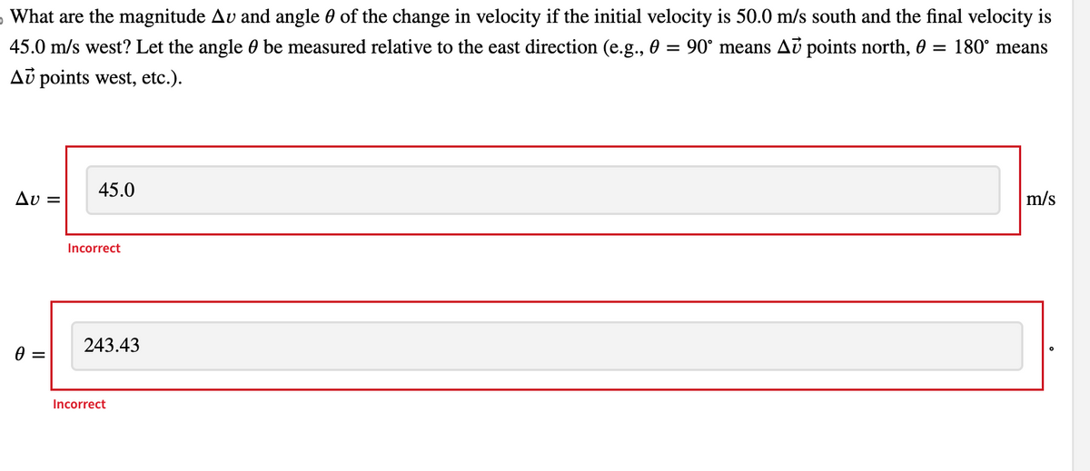 5 What are the magnitude Av and angle of the change in velocity if the initial velocity is 50.0 m/s south and the final velocity is
45.0 m/s west? Let the angle be measured relative to the east direction (e.g., 0 = 90° means Au points north, 0 = 180° means
Au points west, etc.).
Av=
0 =
45.0
Incorrect
243.43
Incorrect
m/s