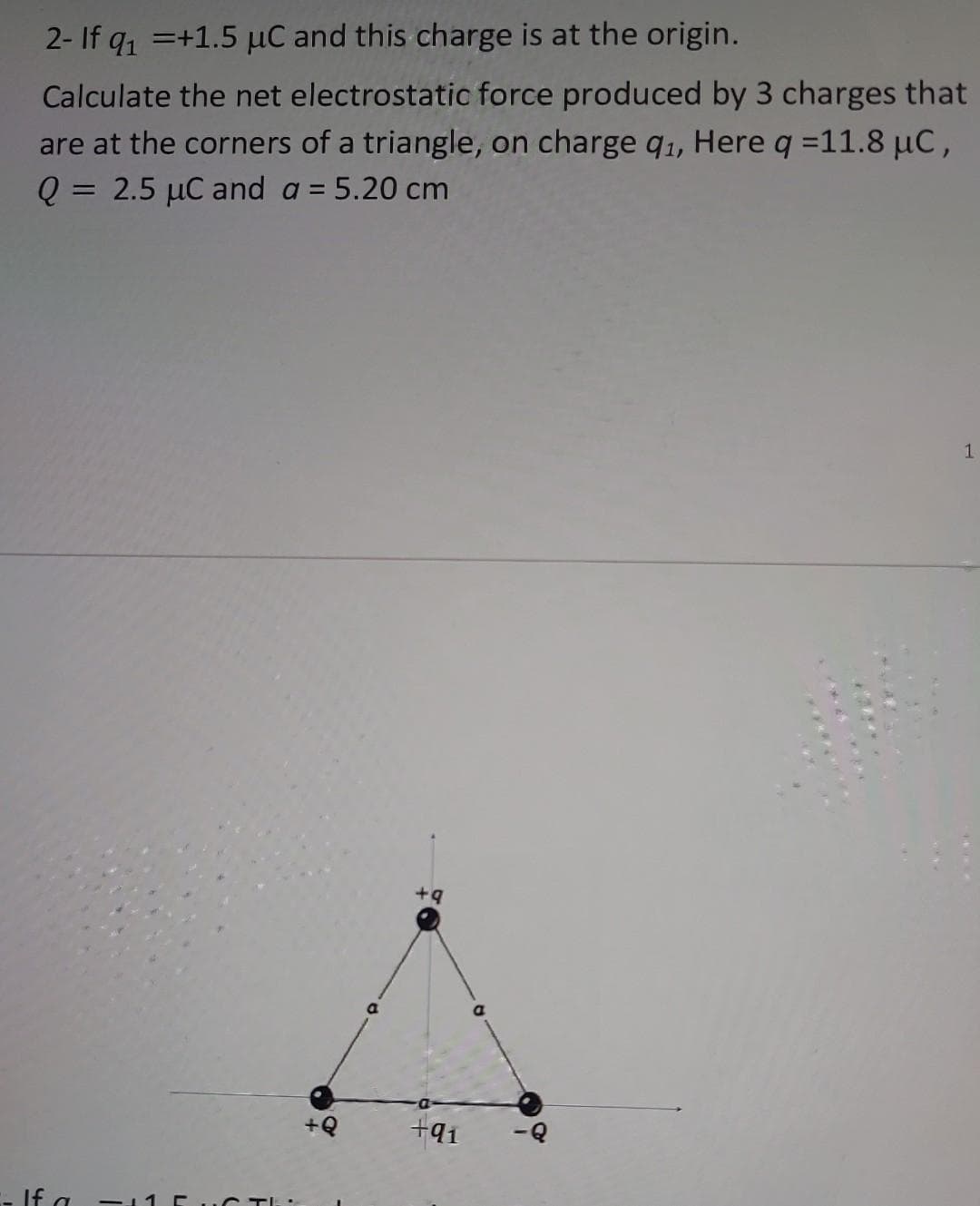 2- If q₁ +1.5 μC and this charge is at the origin.
Calculate the net electrostatic force produced by 3 charges that
are at the corners of a triangle, on charge q₁, Here q =11.8 μC,
Q = 2.5 μC and a = 5.20 cm
+Q
+9
+91
a
1