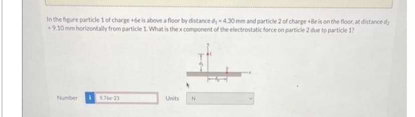 In the figure particle 1 of charge +6e is above a floor by distance d₁-4.30 mm and particle 2 of charge +Be is on the floor, at distance d₂
= 9.10 mm horizontally from particle 1. What is the x component of the electrostatic force on particle 2 due to particle 1?
Number
9.76e-23
Units
N