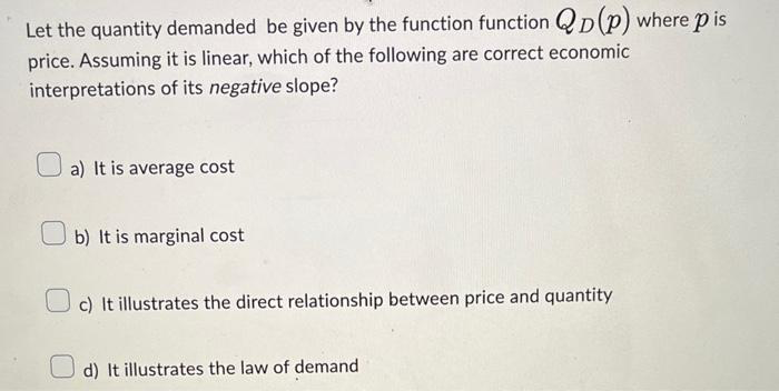 Let the quantity demanded be given by the function function QD(P) where pis
price. Assuming it is linear, which of the following are correct economic
interpretations of its negative slope?
a) It is average cost
b) It is marginal cost
c) It illustrates the direct relationship between price and quantity
d) It illustrates the law of demand