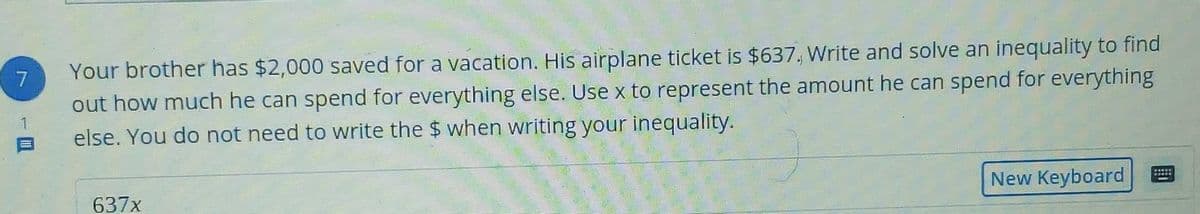 Your brother has $2,000 saved for a vacation. His airplane ticket is $637, Write and solve an inequality to find
out how much he can spend for everything else. Use x to represent the amount he can spend for everything
else. You do not need to write the $ when writing your inequality.
7.
New Keyboard
637x
