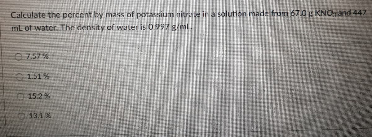 Calculate the percent by mass of potassium nitrate in a solution made from 67.0 g KNO, and 447
mL of water. The density of water is 0.997 g/mL.
O 7.57 %
1.51 %
15.2 %
13.1 %
