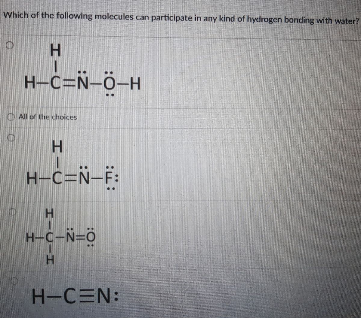 Which of the following molecules can participate in any kind of hydrogen bonding with water?
H.
H-c=Ñ-ö-H
O All of the choices
H.
H-c=Ñ=F:
H-C-N=ö
H-CEN:
HICIH
