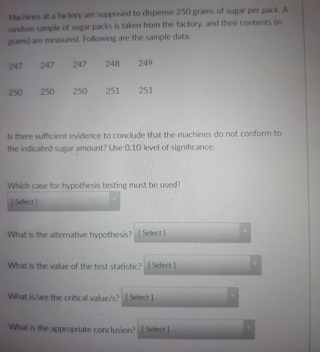 Machines at a factory are supposed to dispense 250 grams of sugar per pack. A
random sample of sugar packs is taken from the factory, and their contents (in
grams) are measured. Following are the sample data:
247
247
247
248
249
250
250
250
251
251
Is there sufficient evidence to conclude that the machines do not conform to
the indicated sugar amount? Use 0.10 level of significance.
Which case for hypothesis testing must be used?
( Select ]
What is the alternative hypothesis? ( Select ]
What is the value of the test statistic? [ Select ]
What is/are the critical value/s? Select ]
What is the appropriate conclusion? [Select

