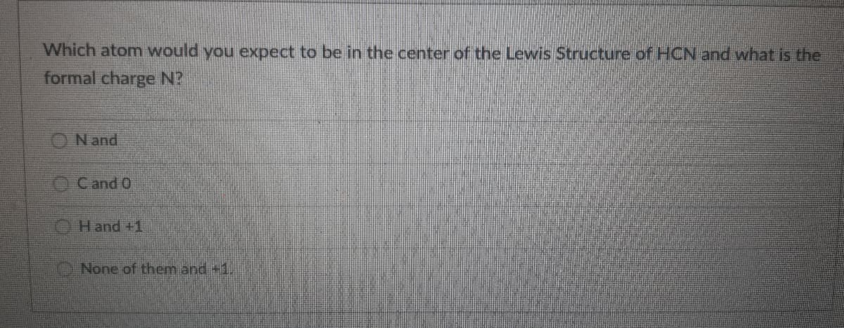 Which atom would you expect to be in the center of the Lewis Structure of HCN and what is the
formal charge N?
O N and
Cand O
Hand +1
None of them and +1,
