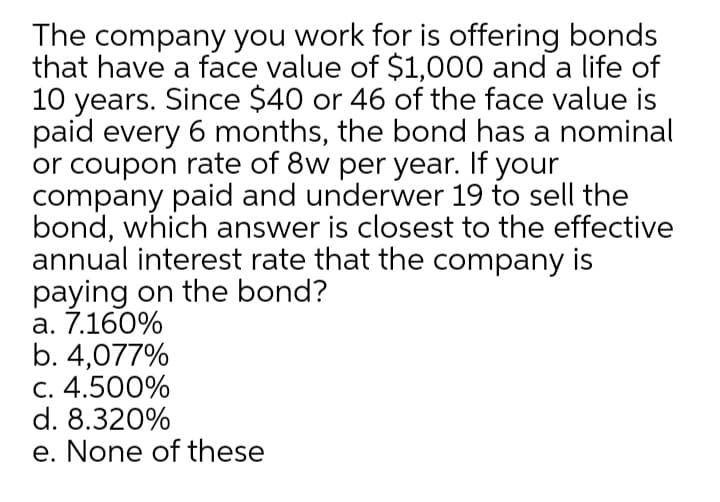 The company you work for is offering bonds
that have a face value of $1,000 and a life of
10 years. Since $40 or 46 of the face value is
paid every 6 months, the bond has a nominal
or coupon rate of 8w per year. If your
company paid and underwer 19 to sell the
bond, which answer is closest to the effective
annual interest rate that the company is
paying on the bond?
a. 7.160%
b. 4,077%
C. 4.500%
d. 8.320%
e. None of these
