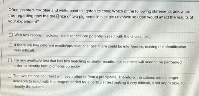 Often, palnters mix blue and white palnt to lighten Its color. Which of the following statements below are
true regarding how the presence of two pigments In a single unknown solutlon would affect the results of
your experiment?
O With two cations in solution, both cations can potentially react with the chosen test.
O if there are two different results/ppt/color changes, there could be interference, making the identification
very difficult.
O For any available test that has two matching or simlar results, multiple tests will need to be performed in
order to identify both pigments correctly
O The two cations can react with each other to form a precipitate. Therefore, the cations are no longer
available to react with the reagent added for a particular test making it very difficult, it not impossible, to
identify the cations.
